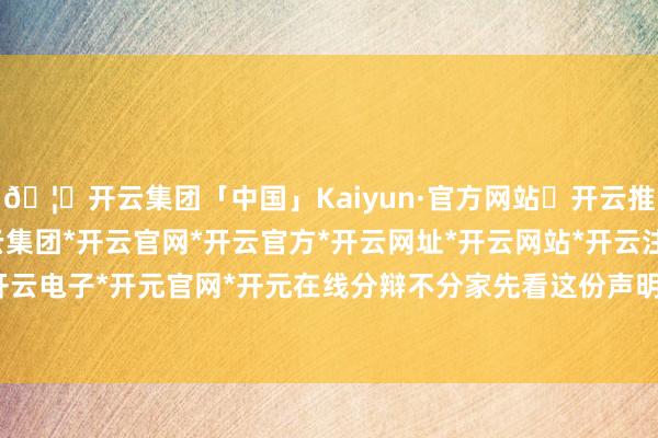 🦄开云集团「中国」Kaiyun·官方网站✅开云推荐✅我们为您提供:开云集团*开云官网*开云官方*开云网址*开云网站*开云注册*开云开户*开云电子*开元官网*开元在线分辩不分家先看这份声明本人-开云集团「中国」Kaiyun·官方网站