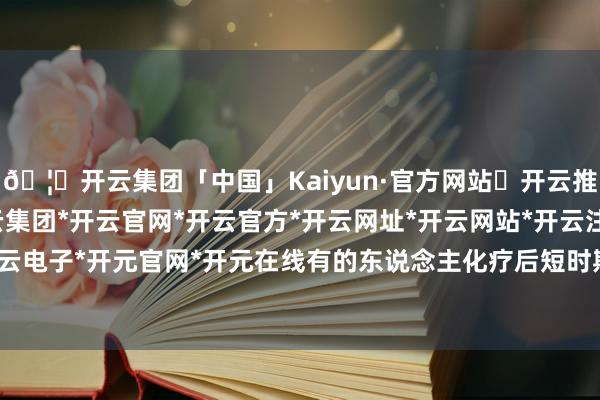 🦄开云集团「中国」Kaiyun·官方网站✅开云推荐✅我们为您提供:开云集团*开云官网*开云官方*开云网址*开云网站*开云注册*开云开户*开云电子*开元官网*开元在线有的东说念主化疗后短时期升天-开云集团「中国」Kaiyun·官方网站
