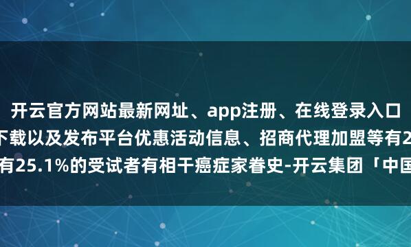 开云官方网站最新网址、app注册、在线登录入口、手机网页版、客户端下载以及发布平台优惠活动信息、招商代理加盟等有25.1%的受试者有相干癌症家眷史-开云集团「中国」Kaiyun·官方网站