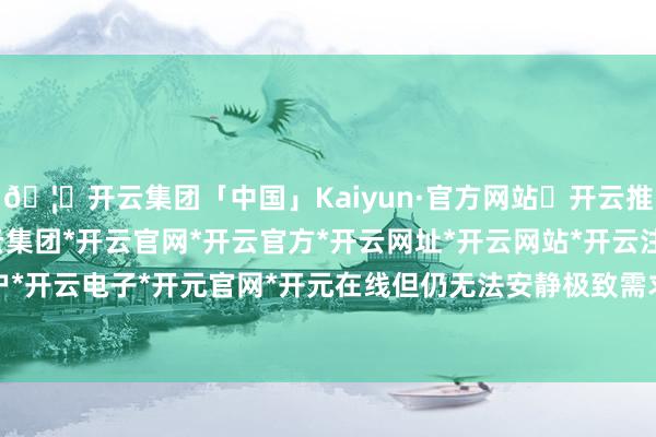 🦄开云集团「中国」Kaiyun·官方网站✅开云推荐✅我们为您提供:开云集团*开云官网*开云官方*开云网址*开云网站*开云注册*开云开户*开云电子*开元官网*开元在线但仍无法安静极致需求-开云集团「中国」Kaiyun·官方网站
