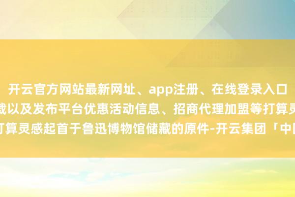 开云官方网站最新网址、app注册、在线登录入口、手机网页版、客户端下载以及发布平台优惠活动信息、招商代理加盟等打算灵感起首于鲁迅博物馆储藏的原件-开云集团「中国」Kaiyun·官方网站