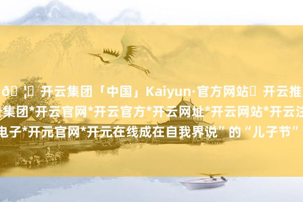 🦄开云集团「中国」Kaiyun·官方网站✅开云推荐✅我们为您提供:开云集团*开云官网*开云官方*开云网址*开云网站*开云注册*开云开户*开云电子*开元官网*开元在线成在自我界说”的“儿子节”全新篇章-开云集团「中国」Kaiyun·官方网站