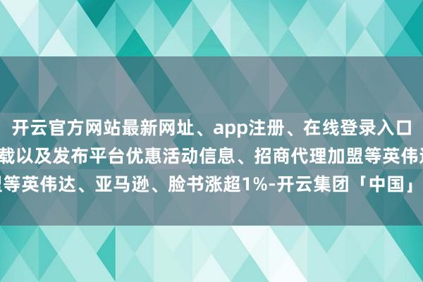 开云官方网站最新网址、app注册、在线登录入口、手机网页版、客户端下载以及发布平台优惠活动信息、招商代理加盟等英伟达、亚马逊、脸书涨超1%-开云集团「中国」Kaiyun·官方网站