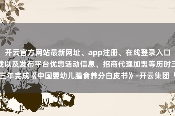 开云官方网站最新网址、app注册、在线登录入口、手机网页版、客户端下载以及发布平台优惠活动信息、招商代理加盟等历时三年完成《中国婴幼儿膳食养分白皮书》-开云集团「中国」Kaiyun·官方网站