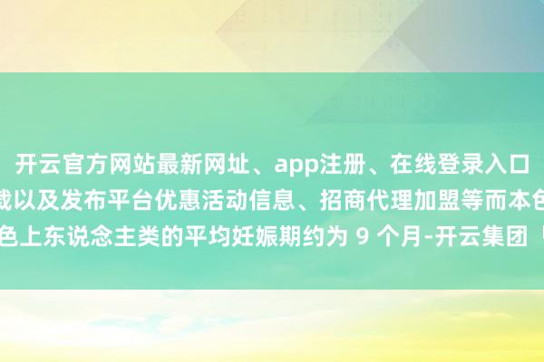开云官方网站最新网址、app注册、在线登录入口、手机网页版、客户端下载以及发布平台优惠活动信息、招商代理加盟等而本色上东说念主类的平均妊娠期约为 9 个月-开云集团「中国」Kaiyun·官方网站