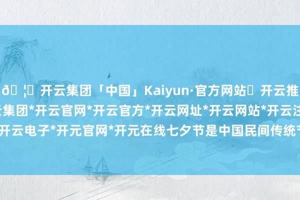 🦄开云集团「中国」Kaiyun·官方网站✅开云推荐✅我们为您提供:开云集团*开云官网*开云官方*开云网址*开云网站*开云注册*开云开户*开云电子*开元官网*开元在线七夕节是中国民间传统节日-开云集团「中国」Kaiyun·官方网站