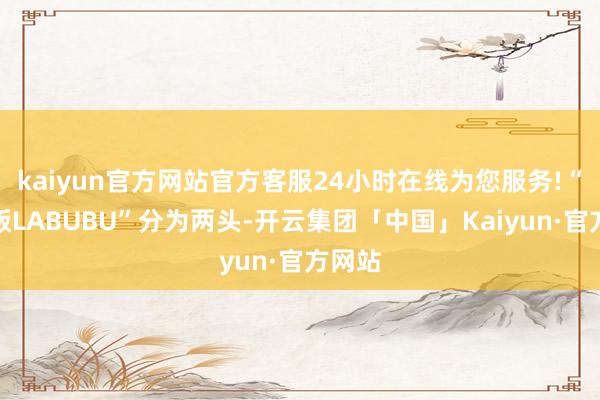 kaiyun官方网站官方客服24小时在线为您服务!“迷你版LABUBU”分为两头-开云集团「中国」Kaiyun·官方网站