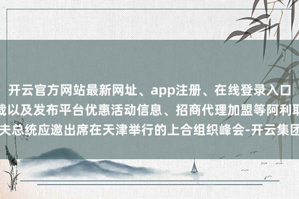开云官方网站最新网址、app注册、在线登录入口、手机网页版、客户端下载以及发布平台优惠活动信息、招商代理加盟等阿利耶夫总统应邀出席在天津举行的上合组织峰会-开云集团「中国」Kaiyun·官方网站