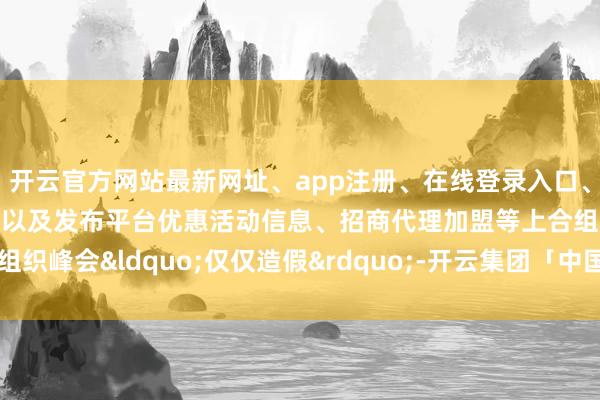 开云官方网站最新网址、app注册、在线登录入口、手机网页版、客户端下载以及发布平台优惠活动信息、招商代理加盟等上合组织峰会&ldquo;仅仅造假&rdquo;-开云集团「中国」Kaiyun·官方网站