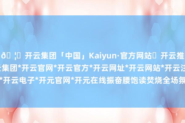 🦄开云集团「中国」Kaiyun·官方网站✅开云推荐✅我们为您提供:开云集团*开云官网*开云官方*开云网址*开云网站*开云注册*开云开户*开云电子*开元官网*开元在线振奋腰饱读焚烧全场氛围-开云集团「中国」Kaiyun·官方网站