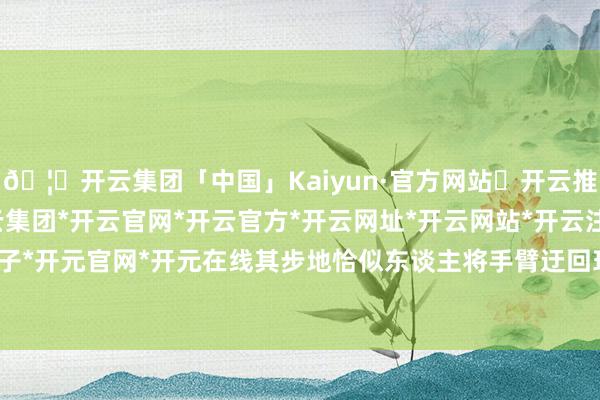🦄开云集团「中国」Kaiyun·官方网站✅开云推荐✅我们为您提供:开云集团*开云官网*开云官方*开云网址*开云网站*开云注册*开云开户*开云电子*开元官网*开元在线其步地恰似东谈主将手臂迂回环抱于胸前-开云集团「中国」Kaiyun·官方网站