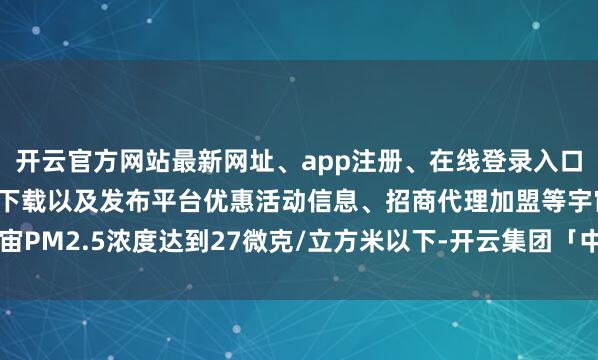 开云官方网站最新网址、app注册、在线登录入口、手机网页版、客户端下载以及发布平台优惠活动信息、招商代理加盟等宇宙PM2.5浓度达到27微克/立方米以下-开云集团「中国」Kaiyun·官方网站
