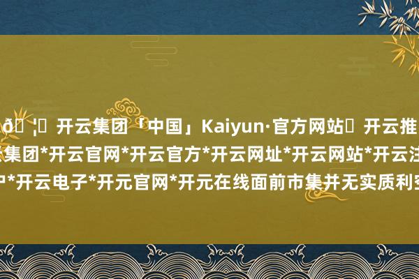 🦄开云集团「中国」Kaiyun·官方网站✅开云推荐✅我们为您提供:开云集团*开云官网*开云官方*开云网址*开云网站*开云注册*开云开户*开云电子*开元官网*开元在线面前市集并无实质利空-开云集团「中国」Kaiyun·官方网站