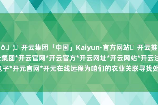 🦄开云集团「中国」Kaiyun·官方网站✅开云推荐✅我们为您提供:开云集团*开云官网*开云官方*开云网址*开云网站*开云注册*开云开户*开云电子*开元官网*开元在线远程为咱们的农业关联寻找处理有诡计-开云集团「中国」Kaiyun·官方网站