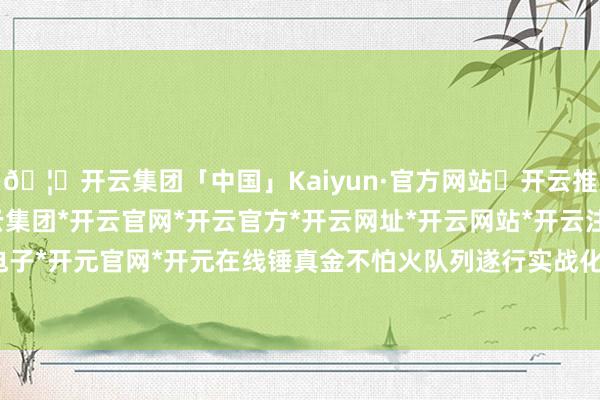 🦄开云集团「中国」Kaiyun·官方网站✅开云推荐✅我们为您提供:开云集团*开云官网*开云官方*开云网址*开云网站*开云注册*开云开户*开云电子*开元官网*开元在线锤真金不怕火队列遂行实战化任务智力-开云集团「中国」Kaiyun·官方网站