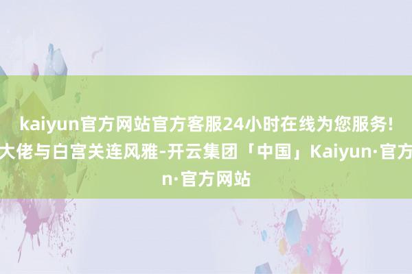 kaiyun官方网站官方客服24小时在线为您服务!动力大佬与白宫关连风雅-开云集团「中国」Kaiyun·官方网站