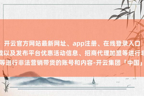 开云官方网站最新网址、app注册、在线登录入口、手机网页版、客户端下载以及发布平台优惠活动信息、招商代理加盟等进行非法营销带货的账号和内容-开云集团「中国」Kaiyun·官方网站