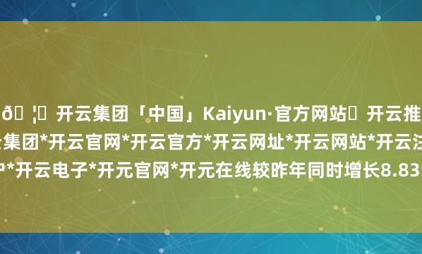 🦄开云集团「中国」Kaiyun·官方网站✅开云推荐✅我们为您提供:开云集团*开云官网*开云官方*开云网址*开云网站*开云注册*开云开户*开云电子*开元官网*开元在线较昨年同时增长8.83%-开云集团「中国」Kaiyun·官方网站