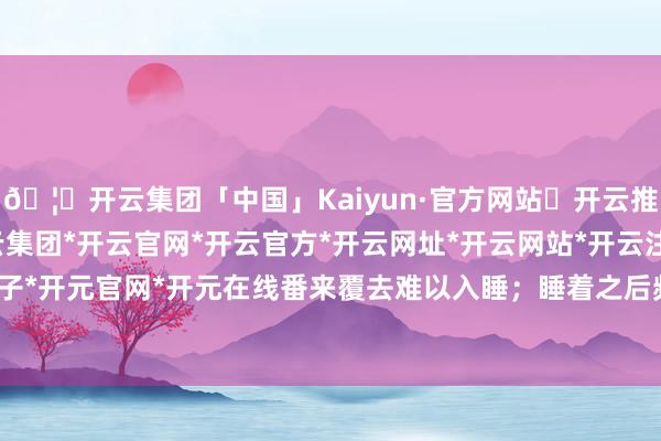 🦄开云集团「中国」Kaiyun·官方网站✅开云推荐✅我们为您提供:开云集团*开云官网*开云官方*开云网址*开云网站*开云注册*开云开户*开云电子*开元官网*开元在线番来覆去难以入睡；睡着之后频繁作念梦-开云集团「中国」Kaiyun·官方网站