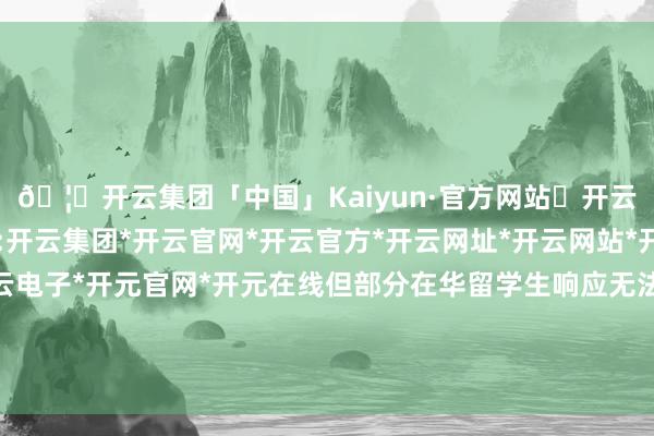 🦄开云集团「中国」Kaiyun·官方网站✅开云推荐✅我们为您提供:开云集团*开云官网*开云官方*开云网址*开云网站*开云注册*开云开户*开云电子*开元官网*开元在线但部分在华留学生响应无法完成身份认证、领取联系权柄-开云集团「中国」Kaiyun·官方网站