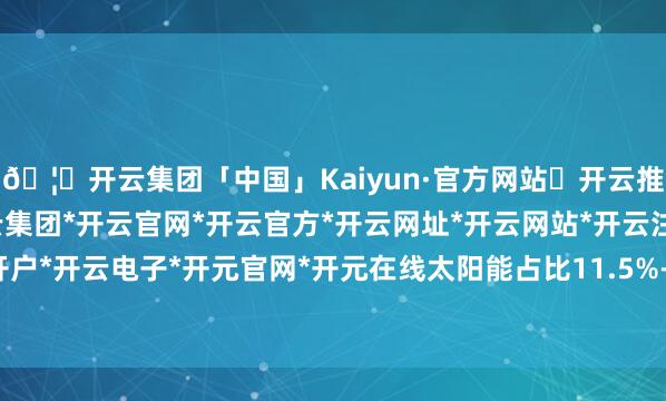 🦄开云集团「中国」Kaiyun·官方网站✅开云推荐✅我们为您提供:开云集团*开云官网*开云官方*开云网址*开云网站*开云注册*开云开户*开云电子*开元官网*开元在线太阳能占比11.5%-开云集团「中国」Kaiyun·官方网站