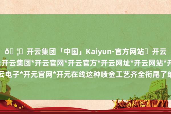 🦄开云集团「中国」Kaiyun·官方网站✅开云推荐✅我们为您提供:开云集团*开云官网*开云官方*开云网址*开云网站*开云注册*开云开户*开云电子*开元官网*开元在线这种喷金工艺齐全衔尾了纳米材料和橡胶材料的脾性-开云集团「中国」Kaiyun·官方网站