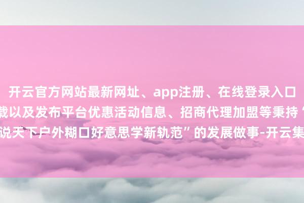 开云官方网站最新网址、app注册、在线登录入口、手机网页版、客户端下载以及发布平台优惠活动信息、招商代理加盟等秉持“界说天下户外糊口好意思学新轨范”的发展做事-开云集团「中国」Kaiyun·官方网站