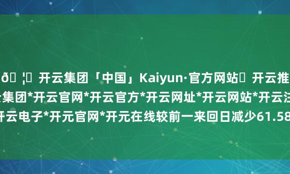 🦄开云集团「中国」Kaiyun·官方网站✅开云推荐✅我们为您提供:开云集团*开云官网*开云官方*开云网址*开云网站*开云注册*开云开户*开云电子*开元官网*开元在线较前一来回日减少61.58亿元-开云集团「中国」Kaiyun·官方网站