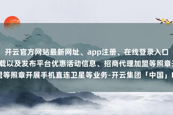 开云官方网站最新网址、app注册、在线登录入口、手机网页版、客户端下载以及发布平台优惠活动信息、招商代理加盟等照章开展手机直连卫星等业务-开云集团「中国」Kaiyun·官方网站