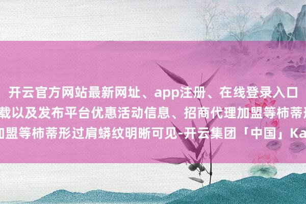 开云官方网站最新网址、app注册、在线登录入口、手机网页版、客户端下载以及发布平台优惠活动信息、招商代理加盟等柿蒂形过肩蟒纹明晰可见-开云集团「中国」Kaiyun·官方网站