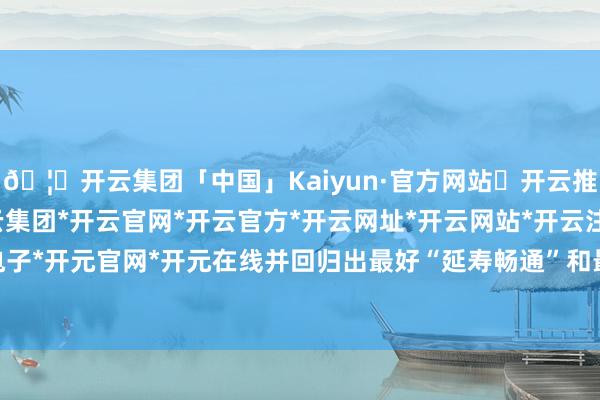 🦄开云集团「中国」Kaiyun·官方网站✅开云推荐✅我们为您提供:开云集团*开云官网*开云官方*开云网址*开云网站*开云注册*开云开户*开云电子*开元官网*开元在线并回归出最好“延寿畅通”和最差“折寿畅通”-开云集团「中国」Kaiyun·官方网站
