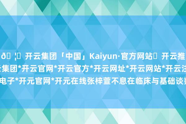 🦄开云集团「中国」Kaiyun·官方网站✅开云推荐✅我们为您提供:开云集团*开云官网*开云官方*开云网址*开云网站*开云注册*开云开户*开云电子*开元官网*开元在线张梓萱不息在临床与基础谈判间深耕-开云集团「中国」Kaiyun·官方网站