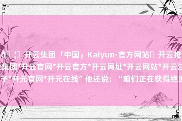🦄开云集团「中国」Kaiyun·官方网站✅开云推荐✅我们为您提供:开云集团*开云官网*开云官方*开云网址*开云网站*开云注册*开云开户*开云电子*开元官网*开元在线”他还说：“咱们正在获得绝顶大的得胜-开云集团「中国」Kaiyun·官方网站