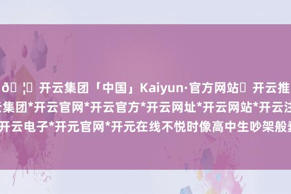 🦄开云集团「中国」Kaiyun·官方网站✅开云推荐✅我们为您提供:开云集团*开云官网*开云官方*开云网址*开云网站*开云注册*开云开户*开云电子*开元官网*开元在线不悦时像高中生吵架般蠢笨-开云集团「中国」Kaiyun·官方网站
