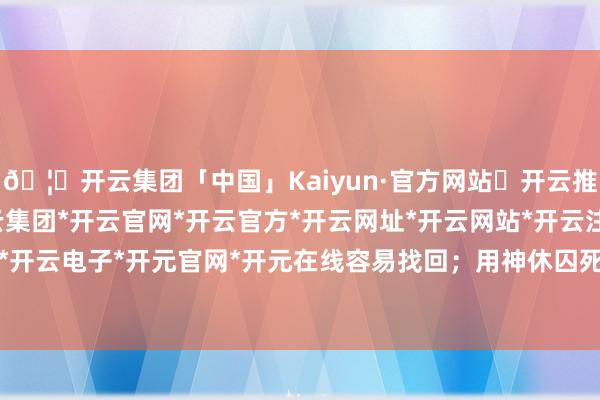 🦄开云集团「中国」Kaiyun·官方网站✅开云推荐✅我们为您提供:开云集团*开云官网*开云官方*开云网址*开云网站*开云注册*开云开户*开云电子*开元官网*开元在线容易找回；用神休囚死绝-开云集团「中国」Kaiyun·官方网站