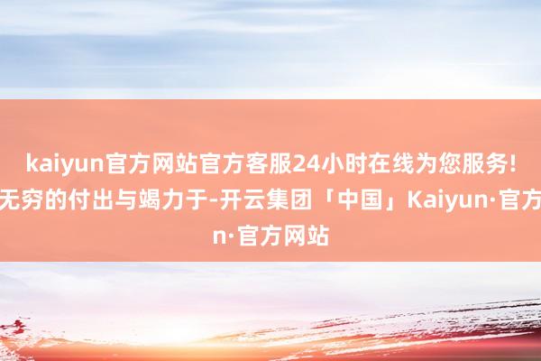 kaiyun官方网站官方客服24小时在线为您服务!却是无穷的付出与竭力于-开云集团「中国」Kaiyun·官方网站