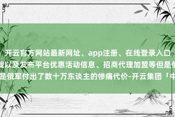 开云官方网站最新网址、app注册、在线登录入口、手机网页版、客户端下载以及发布平台优惠活动信息、招商代理加盟等但是俄军付出了数十万东谈主的惨痛代价-开云集团「中国」Kaiyun·官方网站