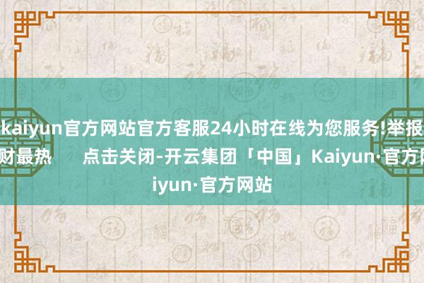 kaiyun官方网站官方客服24小时在线为您服务!举报  一财最热      点击关闭-开云集团「中国」Kaiyun·官方网站