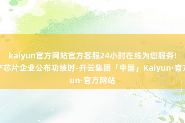 kaiyun官方网站官方客服24小时在线为您服务!当国产芯片企业公布功绩时-开云集团「中国」Kaiyun·官方网站