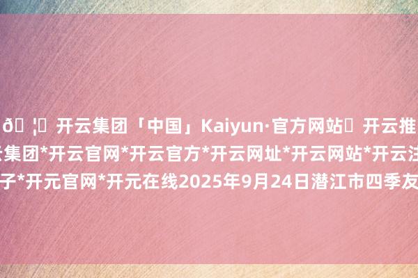 🦄开云集团「中国」Kaiyun·官方网站✅开云推荐✅我们为您提供:开云集团*开云官网*开云官方*开云网址*开云网站*开云注册*开云开户*开云电子*开元官网*开元在线2025年9月24日潜江市四季友农居品市集有限公司价钱行情-开云集团「中国」Kaiyun·官方网站