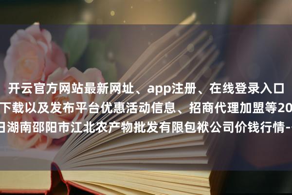 开云官方网站最新网址、app注册、在线登录入口、手机网页版、客户端下载以及发布平台优惠活动信息、招商代理加盟等2025年9月24日湖南邵阳市江北农产物批发有限包袱公司价钱行情-开云集团「中国」Kaiyun·官方网站