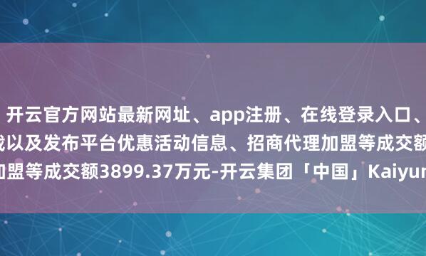开云官方网站最新网址、app注册、在线登录入口、手机网页版、客户端下载以及发布平台优惠活动信息、招商代理加盟等成交额3899.37万元-开云集团「中国」Kaiyun·官方网站
