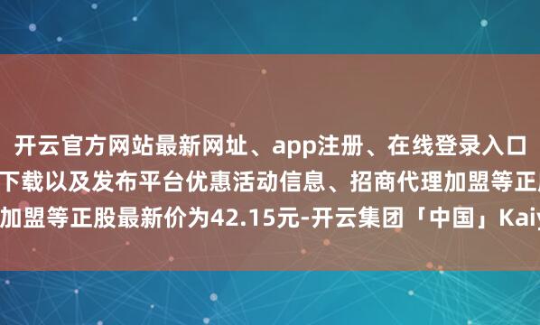 开云官方网站最新网址、app注册、在线登录入口、手机网页版、客户端下载以及发布平台优惠活动信息、招商代理加盟等正股最新价为42.15元-开云集团「中国」Kaiyun·官方网站