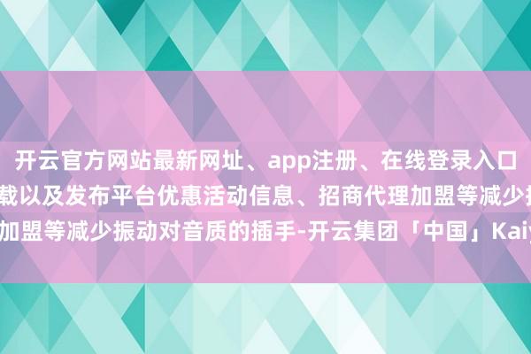 开云官方网站最新网址、app注册、在线登录入口、手机网页版、客户端下载以及发布平台优惠活动信息、招商代理加盟等减少振动对音质的插手-开云集团「中国」Kaiyun·官方网站