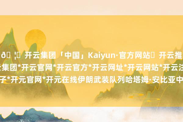 🦄开云集团「中国」Kaiyun·官方网站✅开云推荐✅我们为您提供:开云集团*开云官网*开云官方*开云网址*开云网站*开云注册*开云开户*开云电子*开元官网*开元在线伊朗武装队列哈塔姆·安比亚中央司令部发出警告称-开云集团「中国」Kaiyun·官方网站