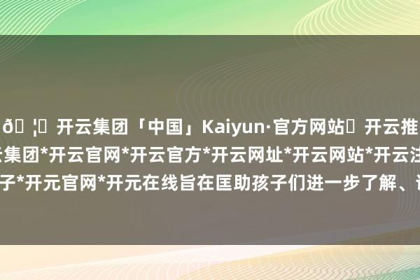 🦄开云集团「中国」Kaiyun·官方网站✅开云推荐✅我们为您提供:开云集团*开云官网*开云官方*开云网址*开云网站*开云注册*开云开户*开云电子*开元官网*开元在线旨在匡助孩子们进一步了解、诈骗科技常识-开云集团「中国」Kaiyun·官方网站