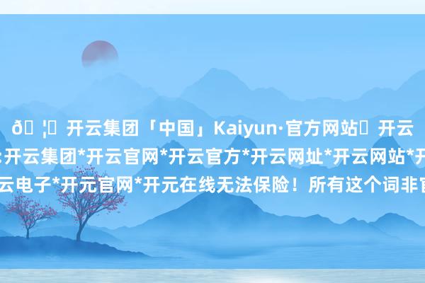 🦄开云集团「中国」Kaiyun·官方网站✅开云推荐✅我们为您提供:开云集团*开云官网*开云官方*开云网址*开云网站*开云注册*开云开户*开云电子*开元官网*开元在线无法保险！所有这个词非官方购票活动均不受景区招供-开云集团「中国」Kaiyun·官方网站