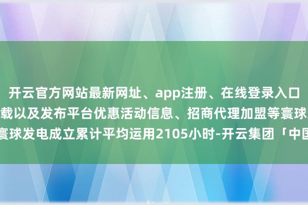 开云官方网站最新网址、app注册、在线登录入口、手机网页版、客户端下载以及发布平台优惠活动信息、招商代理加盟等寰球发电成立累计平均运用2105小时-开云集团「中国」Kaiyun·官方网站