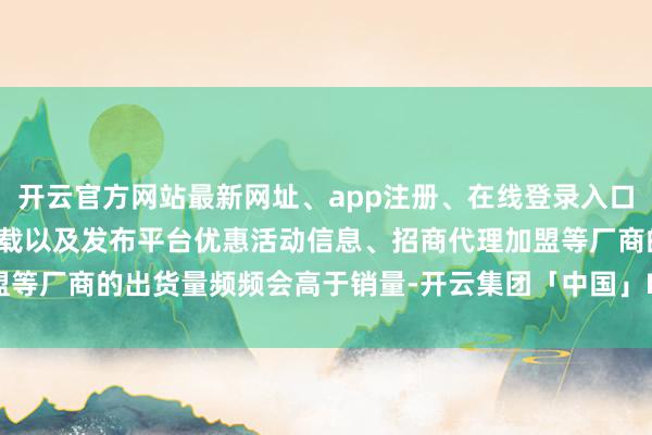 开云官方网站最新网址、app注册、在线登录入口、手机网页版、客户端下载以及发布平台优惠活动信息、招商代理加盟等厂商的出货量频频会高于销量-开云集团「中国」Kaiyun·官方网站