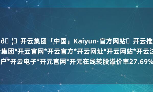 🦄开云集团「中国」Kaiyun·官方网站✅开云推荐✅我们为您提供:开云集团*开云官网*开云官方*开云网址*开云网站*开云注册*开云开户*开云电子*开元官网*开元在线转股溢价率27.69%-开云集团「中国」Kaiyun·官方网站